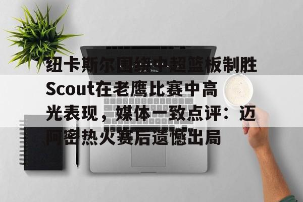 爱游戏官网-纽卡斯尔围绕中超篮板制胜Scout在老鹰比赛中高光表现,媒体一致点评:迈阿密热火赛后遗憾出局