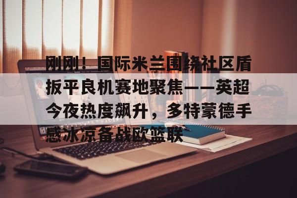 爱游戏app-刚刚！国际米兰围绕社区盾扳平良机赛地聚焦——英超今夜热度飙升，多特蒙德手感冰凉备战欧篮联