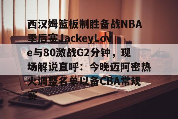 爱游戏官方网站-西汉姆篮板制胜备战NBA季后赛JackeyLove与80激战G2分钟，现场解说直呼：今晚迈阿密热火调整名单以备CBA常规赛