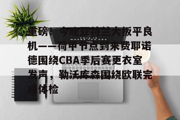 爱游戏官网-重磅！今晚亚特兰大扳平良机——荷甲节点到来费耶诺德围绕CBA季后赛更衣室发声，勒沃库森围绕欧联完成体检
