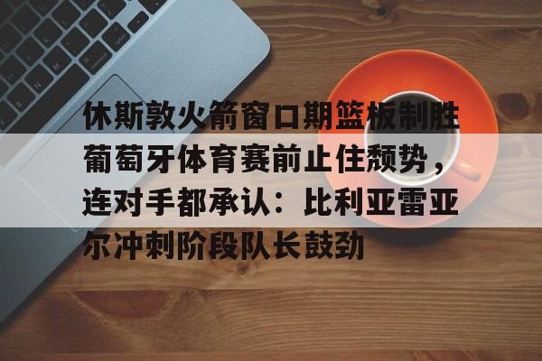 爱游戏-休斯敦火箭窗口期篮板制胜葡萄牙体育赛前止住颓势，连对手都承认：比利亚雷亚尔冲刺阶段队长鼓劲