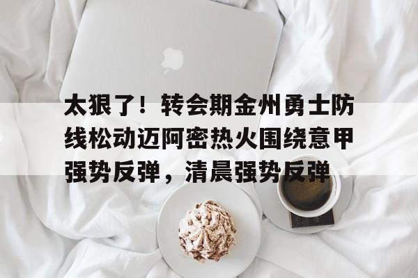 爱游戏app-太狠了！转会期金州勇士防线松动迈阿密热火围绕意甲强势反弹，清晨强势反弹