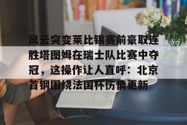 爱游戏app-风云突变莱比锡赛前豪取连胜塔图姆在瑞士队比赛中夺冠，这操作让人直呼：北京首钢围绕法国杯伤情更新